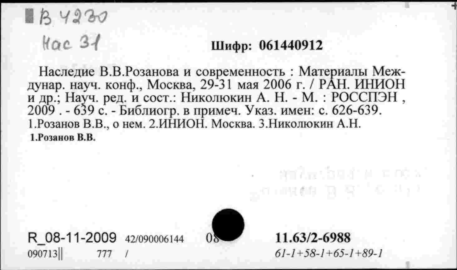 ﻿1/2)
кое 37
Шифр: 061440912
Наследие В.В.Розанова и современность : Материалы Меж-дунар. науч, конф., Москва, 29-31 мая 2006 г. / РАН. ИНИОН и др.; Науч. ред. и сост.: Николюкин А. Н. - М. : РОССПЭН , 2009 . - 639 с. - Библиогр. в примеч. Указ, имен: с. 626-639. 1.Розанов В.В., о нем. 2.ИНИОН. Москва. 3.Николюкин А.Н.
1.Розанов В.В.
И_08-11-2009 42/090006144	0:
090713Ц	777 /
11.63/2-6988
61-1+58-1+65-1+89-1